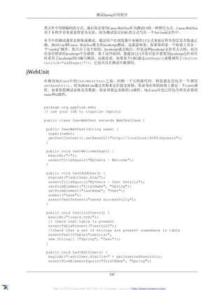 测试Spring应用程序


      类文件中用硬编码的方式。最后你会使用Canoo WebTest作为测试UI的一种替代方式。Canoo WebTest
      对于非程序员来说显得更为友好，因为测试是以XML的方式写在一个Ant build文件中。

      本节中的测试通常是指集成测试。通过用户在浏览器中来操作UI方式来验证所有的层是否集成正
      确。jWebUnit和Canoo WebTest都支持JavaScript测试。这就意味着，如果你的某一个按钮上存在一
      个“onclick”操作，你点击了这个按钮，JavaScript就会执行。但是这种JavaScript支持有点古怪，而且
      在没有错误时JavaScript中会报错。基于这些原因，我建议1)UI开发尽是不要使用JavaScript2)针对任
      何采用了JavaScript的UI编写测试。这就是说，如果某个URL通过addPage()函数调用了<button
      onclick="addPage()"/>，它也可以在测试中被调用。

jWebUnit
      在修改MyUsers中的UserWestTest之前，回顾一下它的源代码。构造器总会包含一个调用
      setBaseUrl()。因为jWebUnit通过名称来定位提交按钮，你必须在你的按钮上指定一个name属
      性。如果你想测试表格及其数据，你必须指定表格的id属性。MyUsers应该已经包含所有必要的
      name和id属性。


      package org.appfuse.web;
      // use your IDE to organize imports

      public class UserWebTest extends WebTestCase {

       public UserWebTest(String name) {
         super(name);
         getTestContext().setBaseUrl("http://localhost:8080/myusers");
       }

       public void testWelcomePage() {
         beginAt("/");
         assertTitleEquals("MyUsers ~ Welcome");
       }

       public void testAddUser() {
         beginAt("/editUser.html");
         assertTitleEquals("MyUsers ~ User Details");
         setFormElement("firstName", "Spring");
         setFormElement("lastName", "User");
         submit("save");
         assertTextPresent("saved successfully");
       }

       public void testListUsers() {
         beginAt("/users.html");
         // check that table is present
         assertTablePresent("userList");
         //check that a set of strings are present somewhere in table
         assertTextInTable("userList",
         new String[] {"Spring", "User"});
       }

       public void testEditUser() {
        beginAt("/editUser.html?id=" + getInsertedUserId());
        assertFormElementEquals("firstName", "Spring");


                                                  242


           XML to PDF by RenderX XEP XSL-FO Formatter, visit us at http://www.renderx.com/
 