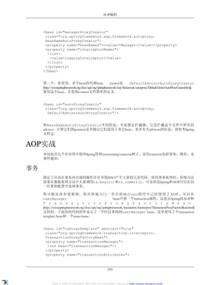 AOP编程



     <bean id="managerProxyCreator"
      class="org.springframework.aop.framework.autoproxy.
      BeanNameAutoProxyCreator">
      <property name="beanNames"><value>*Manager</value></property>
      <property name="interceptorNames">
       <list>
        <value>loggingInterceptor</value>
       </list>
      </property>
     </bean>


     第二个，更常用，多个bean的代理bean                                   creator是      DefaultAdvisorAutoProxyCreator
     [http://www.springframework.org/docs/api/org/springframework/aop/framework/autoproxy/DefaultAdvisorAutoProxyCreator.html]。
     要用这个bean，在你的context文件简单的定义。


     <bean id="autoProxyCreator"
      class="org.springframework.aop.framework.autoproxy.
       DefaultAdvisorAutoProxyCreator"/>


     和BeanNameAutoProxyCreator不同的是，不必指定拦截器。它会拦截这个文件中所有的
     advisor，计算它们的pointcut是否能让它们适用于其它bean。更多有关advisors的信息，请参考Spring
     文档 []。


AOP实战
     本切包含几个在应用中使用Spring管理crosscutting concerns例子。这里concerns包括事务，缓存，及
     事件通知。

事务
     指定了应该在事务内出现的操作往往导致DAO产生大量的冗余代码。使用事务处理时，传统方法
     需要在数据处理方法中大量调用tx.begin()和tx.commit()。可喜的是Spring和AOP可以在同
     一位置和配置中处理事务。

     你 可 能 还 没 有 觉 察 到 ， 你 在 快 速 入 门 一 章 中 的 M y U s e r s 程 序 中 已 经 使 用 了 AO P 。 可 以 在
     userManager                                           bean声明一个transaction属性，这是由Spring的AOP和
     T r a n s a c t i o n P r o x y F a c t o r y B e a n
     [http://www.springframework.org/docs/api/org/springframework/transaction/interceptor/TransactionProxyFactoryBean.html]
     支持的。下面的的代码清单显示了一个经过重构的userManager bean，这里使用了个transaction
     template bean和一个inner-bean。


     <bean id="txProxyTemplate" abstract="true"
      class="org.springframework.transaction.interceptor.
      TransactionProxyFactoryBean">
      <property name="transactionManager">
       <ref bean="transactionManager"/>
      </property>
      <property name="transactionAttributes">



                                                        259


            XML to PDF by RenderX XEP XSL-FO Formatter, visit us at http://www.renderx.com/
 