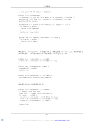 AOP编程


// use your IDE to organize imports

public class BaseManager {
 // Adding this log variable will allow children to re-use it
 protected final Log log = LogFactory.getLog(getClass());
 protected Map cache;

 protected void putIntoCache(String key, Object value) {
   if (cache == null) {
     cache = new HashMap();
   }
   cache.put(key, value);
 }

 protected void removeFromCache(String key) {
   if (cache != null) {
     cache.remove(key);
   }
 }
}


修改这个UserManagerImpl，以使用这个缓存，确保它继承了BaseManager，然后在每个方
法中调用缓存。下面是添加调用之前一个简单的UserManagerImpl版本。


public User getUser(String userId) {
  return dao.getUser(Long.valueOf(userId));
}

public User saveUser(User user) {
  dao.saveUser(user);
  return user;
}

public void removeUser(String userId) {
  dao.removeUser(Long.valueOf(userId));
}


添加这些方法后，它们变得有些冗长。


public User getUser(String userId) {
  // check cache for user
  User user = (User) cache.get(userId);
  if (user == null) {
    // user not in cache, fetch from database
    user = dao.getUser(Long.valueOf(userId));
    super.putIntoCache(userId, user);
  }
  return user;
}




                                           262


    XML to PDF by RenderX XEP XSL-FO Formatter, visit us at http://www.renderx.com/
 