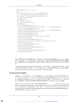 事务处理


       UserTransaction tx = null;
       try {
         InitialContext ctx = new InitialContext();
         tx = (javax.transaction.UserTransaction)
         ctx.lookup( "java:comp/UserTransaction" );
         // begin transaction
         tx.begin();
         dao.saveUser(user);
         // commit transactions
         tx.commit();
       } catch (NamingException ne) {
          log.error("NamingException occurred: " + ne.getMessage());
         } catch (SystemException se) {
          log.error("SystemException occurred: " + se.getMessage());
         } catch (NotSupportedException nse) {
          log.error("NotSupported!");
         } catch (SecurityException e) {
          log.error("How many of these are there?");
          e.printStackTrace();
         } catch (IllegalStateException e) {
          log.error("Is this the longest catch block ever?");
          e.printStackTrace();
         } catch (RollbackException e) {
          e.printStackTrace();
         } catch (HeuristicMixedException e) {
          e.printStackTrace();
         } catch (HeuristicRollbackException e) {
          e.printStackTrace();
       }
      }


      你可以将所有的try/catch逻辑放入到一个父类或一个helper类中(或仅仅捕捉Exception)，你还是
      要写一大堆代码，在一个方法中包装一个简单的事务。本例中没有包含提交失败时必须的回滚操
      作。最糟糕的是上述方法很难进行单元测试。你必须在容器中运行代码，使用一些mock JNDI设
      置。

      上面的代码还要求你为应用服务器安装和配置一个事务管理器，否则JNDI会查找失败。大部分
      J 2 E E 容 器 中 通 过 E J B 实 现 ， s e r v l e t 容 器 如 To m c a t 你 还 要 额 外 安 装 一 个 事 务 管 理 器
      [http://jotm.objectweb.org/current/jotm/doc/howto-tomcat-jotm.html]。

TransactionTemplate
      使用Spring，不仅代码简洁，并且不需要捕捉异常。Spring为你提供了两种不同的划分事务的方
      法： PlatformTransactionManager [PlatformTransactionManager]和 TransactionTemplate
      []。最常用的方法是使用TransactionTemplate类。这个类有一个核心的execute()方法，使
      用一种回滚途径，使你从不停的抓取和释放资源中解脱出来，还任何try/catch/catch逻辑。

      使用TransactionTemplate时，你可以使用两类回滚：                                                      TransactionCallback
      [http://www.springframework.org/docs/api/org/springframework/transaction/support/TransactionCallback.html]
      类，它允许你execute方法中返回一个值，还有                                         TransactionCallbackWithoutResult
      [http://www.springframework.org/docs/api/org/springframework/transaction/support/TransactionCallbackWithoutResult.html]，
      它可以使用void saveUser()方法。




                                                         281


             XML to PDF by RenderX XEP XSL-FO Formatter, visit us at http://www.renderx.com/
 