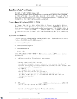 事务处理



BeanNameAutoProxyCreator
       最后还有一种配置声明式事务的方法，使用                                                           BeanNameAutoProxyCreator
       [http://www.springframework.org/docs/api/org/springframework/aop/framework/autoproxy/BeanNameAutoProxyCreator.html]。
       这种策略允许你指定一个bean名称列表，可以应用一系列事务属性。在Spring的参考文档
       [http://www.springframework.org/docs/reference/transaction.html#d0e4560]中有一个样例配置。除了
       使用这种策略，你还可能使用代码级元数据来动态创建代理。

Source-Level Metadata(代码级元数据)
       除了在XML中指定事务行为，你也可以直接在类中声明。在Spring中你可以通过两种途径实现：
       使用Commons Attributes [http://jakarta.apache.org/commons/attributes/]或使用JDK 5 Annotations
       [http://java.sun.com/j2se/1.5.0/docs/guide/language/annotations.html]。两种有异曲同工之效，便
       Commons             Attributes可以在JDK            1.2及以后的版本上运行。这种策略可以让你避免
       TransactionProxyFactoryBean。包含事务属性的bean会被自动拦截，用声明式事务管理包
       装。

使用Commons Attributes
       Commons Attributes要求你将编译属性作为整个构建过程的一部分。要在你的项目中使用Commons
       Attributes，你应该添加几jar文件到你的classpath中。

       •    commons-attributes-api.jar

       •    commons-attributes-compiler.jar

       •    commons-collections.jar

       •    xjavadoc-1.1.jar

       这些jar文件已经包含在本章的下载文件中。要在userManager bean上使用Commons Attributes，
       完成以下步骤。

       1.    在文件build.xml添加一个compileAttributes target。


             <target name="compileAttributes"
              description="compiles classes enhanced with commons attributes">
              <taskdef resource="org/apache/commons/attributes/anttasks.properties">
               <classpath refid="classpath"/>
              </taskdef>
              <!-- Compile to a temp directory -->
              <mkdir dir="${build.dir}/attributes"/>
              <attribute-compiler destdir="${build.dir}/attributes">
               <fileset dir="${src.dir}" includes="**/*ManagerImpl.java"/>
              </attribute-compiler>
             </target>



       2.    修改compile                 target，让它依赖compileAttributes，包含进目录
             ${build.dir}/attributes，将它作为一个源目录。


             <target name="compile" depends="compileAttributes"


                                                        290


              XML to PDF by RenderX XEP XSL-FO Formatter, visit us at http://www.renderx.com/
 
