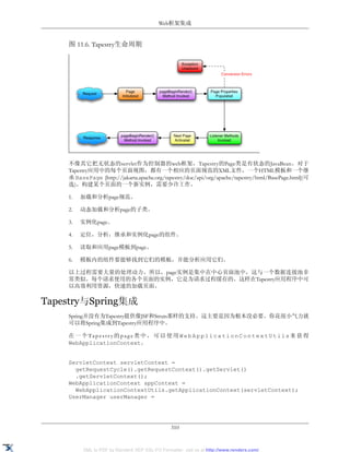 Web框架集成


    图 11.6. Tapestry生命周期




    不像其它把无状态的servlet作为控制器的web框架，Tapestry的Page类是有状态的JavaBean。对于
    Tapestry应用中的每个页面视图，都有一个相应的页面规范的XML文件，一个HTML模板和一个继
    承 BasePage [http://jakarta.apache.org/tapestry/doc/api/org/apache/tapestry/html/BasePage.html](可
    选)。构建某个页面的一个新实例，需要少许工作。

    1.   加载和分析page规范。

    2.   动态加载和分析page的子类。

    3.   实例化page。

    4.   定位，分析，继承和实例化page的组件。

    5.   读取和应用page模板到page。

    6.   模板内的组件要能够找到它们的模板，并能分析应用它们。

    以上过程需要大量的处理动力。所以，page实例是集中在中心页面池中，这与一个数据连接池非
    常类似。每个请求使用的各个页面的实例，它是为请求过程缓存的。这样在Tapestry应用程序中可
    以高效利用资源，快速的加载页面。

Tapestry与Spring集成
    Spring并没有为Tapestry提供像JSF和Struts那样的支持。这主要是因为根本没必要。你花很小气力就
    可以将Spring集成到Tapestry应用程序中。

    在 一 个 Ta p e s t r y 的 p a g e 类 中 ， 可 以 使 用 W e b A p p l i c a t i o n C o n t e x t U t i l s 来 获 得
    WebApplicationContext。


    ServletContext servletContext =
      getRequestCycle().getRequestContext().getServlet()
      .getServletContext();
    WebApplicationContext appContext =
      WebApplicationContextUtils.getApplicationContext(servletContext);
    UserManager userManager =




                                                 310


          XML to PDF by RenderX XEP XSL-FO Formatter, visit us at http://www.renderx.com/
 