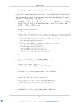 Web框架集成


     (UserManager) appContext.getBean("userManager");


一种更简洁的方法是利用Tapestry和其依赖注射特性。下面的步骤向你演示了如何创建和配置自己
的                                       B     a     s     e     E     n     g     i     n e
[http://jakarta.apache.org/tapestry/doc/api/org/apache/tapestry/engine/BaseEngine.html]。然后你就会
看到如何在一个页面特定的文件中关联依赖关系。

1.    通过继承Tapestry的BaseEngine类，将ApplicationContext暴露给Tapestry。下面的代
      码将ApplicationContext放到Tapestry的Global变量中，这与HttpSesion相似。事实上，
      它只是一个存放在session中的HashMap。


      package org.appfuse.web;
      // ...

      public class BaseEngine extends org.apache.tapestry.engine.BaseEngine {
       public static final String APPLICATION_CONTEXT_KEY = "appContext";

       protected void setupForRequest(RequestContext context) {
         super.setupForRequest(context);
         Map global = (Map) getGlobal();
         ApplicationContext ac = (ApplicationContext) global
          .get(APPLICATION_CONTEXT_KEY);
         ac = WebApplicationContextUtils
          .getWebApplicationContext(context
          .getServlet().getServletContext());
         global.put(APPLICATION_CONTEXT_KEY, ac);
       }
      }



2.    在.application文件中，将“engine-class”属性修改为你的BaseEngine。


      <application name="tapestry"
       engine-class="org.appfuse.web.BaseEngine">



3.    在你的page类中，为你想访问的Spring bean添加一个抽象的getter方法。


      package org.appfuse.web;
      import org.appfuse.service.UserManager;

      public abstract class UserList extends BasePage {
        public abstract UserManager getUserManager();
      }



4.    在page特定的文件中使用以下语法来装配你的page类中的依赖关系。




                                              311


       XML to PDF by RenderX XEP XSL-FO Formatter, visit us at http://www.renderx.com/
 