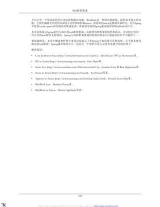 Web框架集成


并且它有一个很活跃的社区来协助你解决问题。WebWork是一种简洁的框架，提供很多强大的功
能。它的拦截器允许使用AOP的方式管理和控制action，保持你的action足够简单和轻巧。结合Spring
并使用xwork-option项目提供的集成选项，你就很容易将Spring集成到你的WebWork项目中。

本章向你演示Spring如何与流行的web框架集成。还提供每种框架的优势和弱点，并比较它们对一
些公共的web特性支持情况。Spring与每种框架集成的样例在附录A中或前面的章节中提供了。

要强调的是，本章中概述和样例主要是向你演示了在Spring中如何进行各种选择。它不要求使用
指定的web框架。Spring通常保持中立，这是另一个留给开发人员更多选择空间的好例子。

推荐阅读：

•   Core JavaServer Faces [http://www.horstmann.com/corejsf/]，David Geary 和 Cay Horstmann著。

•   JSF in Action [http://www.manning.com/mann]，Kito Mann著。

•   Struts Live [http://www.sourcebeat.com/TitleAction.do?id=3]，Jonathan Lehr 和 Rick Hightower著。

•   Struts in Action [http://www.manning.com/husted]，Ted Husted等著。

•   Tapestry in Action [http://www.manning.com/lewisship/index.html]，Howard Lewis Ship著。

•   WebWork Live，Matthew Porter著。

•   WebWork in Action，Patrick Lightbody等著。




                                             324


      XML to PDF by RenderX XEP XSL-FO Formatter, visit us at http://www.renderx.com/
 