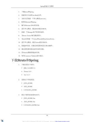 Spring快速入门教程


    1.   下载Struts和Spring。

    2.   创建项目目录和Ant Build文件。

    3.   为持久层创建一个单元测试(unit test)。

    4.   配置Hibernate和Spring。

    5.   编写Hibernate DAO的实现。

    6.   进行单元测试，通过DAO验证CRUD。

    7.   创建一个Manager来声明事务处理。

    8.   为Struts Action 编写测试程序。

    9.   为web层创建一个Action和model(DynaActionForm)。

    10. 进行单元测试，通过Action验证CRUD。

    11. 创建JSP页面，以通过浏览器来进行CRUD操作。

    12. 通过浏览器来验证JSP页面的功能。

    13. 用Velocity模板替换JSP页面。

    14. 使用Commons Validator进行验证。


下载Struts和Spring
    1.   下载安装以下组件：

         •     JDK 1.4.2(或以上)

         •     Tomcat 5.0+

         •     Ant 1.6.1+


    2.   设置以下环境变量：

         •     JAVA_HOME

         •     ANT_HOME

         •     CATALINA_HOME


    3.   把以下路径添加到PATH中：

         •     JAVA_HOME/bin

         •     ANT_HOME/bin

         •     CATALINA_HOME/bin




                                                     34


             XML to PDF by RenderX XEP XSL-FO Formatter, visit us at http://www.renderx.com/
 