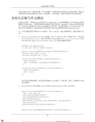 Spring快速入门教程


  在接下来的几节中，你将会创建一个User对象和一个维护其持久性的Hibernate DAO对象。用Spring
  来管理DAO类及其依赖关系。最后，还会创建一个业务委派，来使用AOP和声明式事务处理。


为持久层编写单元测试
  在MyUsers程序，使用Hibernate作为持久层。Hibernate是一个O/R映像框架，用来关联Java对象和
  数据库中的表(tables)。它使得对象的CRUD操作变得非常简单，Spring结合了Hibernate变得更加容
  易。从Hibernate转向Spring+Hibernate会减少75%的代码。这主要是因为，ServiceLocater和一些
  DAOFactory类的废弃，Spring的运行时异常代替了Hibernate的检测式异常(checked exception)。

  写一个单元测试有助于规范UserDAO接口。为UserDAO写一个JUnit测试程序，需要完成以下几
  步：

  1.   在test/org/appfuse/dao下新建一个UserDAOTest类。它继承了同一个包中的
       BaseDAOTestCase，其父类初始化了Spring的ApplictionContext(来自
       web/WEBINF/ApplicationContext.xml)，以下是Spring测试的代码。


       package org.appfuse.dao;
       // use your IDE to handle imports

       public class UserDAOTest extends BaseDAOTestCase {
        private User user = null;
        private UserDAO dao = null;

        protected void setUp() throws Exception {
          super.setUp();
          dao = (UserDAO) ctx.getBean("userDAO");
        }

        protected void tearDown() throws Exception {
          super.tearDown();
          dao = null;
        }
       }


       这个类还无法通过编译，因为还没有创建UserDAO接口。在这之前，来写一些来验证User的
       CRUD操作。

  2.   在UserDAOTest类中添加testSave和testAddAndRemove方法，如下所示：


       public void testSaveUser() throws Exception {
         user = new User ();
         user.setFirstName("Rod");
         user.setLastName("Johnson");
         dao.saveUser(user);
         assertNotNull("primary key assigned", user.getId());
         log.info(user);
         assertNotNull(user.getFirstName());
       }

       public void testAddAndRemoveUser() throws Exception {


                                               39


       XML to PDF by RenderX XEP XSL-FO Formatter, visit us at http://www.renderx.com/
 