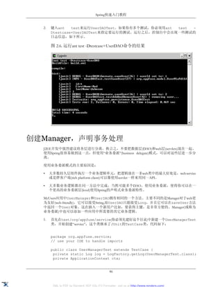 Spring快速入门教程


  2.   键入ant    test来运行UserDAOTest。如果你有多个测试，你必须用ant test -
       Dtestcase=UserDAOTest来指定要运行的测试。运行之后，控制台中会出现一些测试的
       日志信息，如下所示。

       图 2.6. 运行ant test -Dtestcase=UserDAO命令的结果




创建Manager，声明事务处理
  J2EE开发中强烈建议将各层进行分离。换言之，不要把数据层(DAO)和web层(servlets)混在一起。
  使用Spring很容易做到这一点，但使用“业务委派”(business delegate)模式，可以对这些层进一步分
  离。

  使用业务委派模式的主要原因是：

  •    大多数持久层组件执行一个业务逻辑单元，把逻辑放在一非web类中的最大好处是，web service
       或是胖客户端(rich platform client)可以像使用servlet一样来用同一API。

  •    大多数业务逻辑都在同一方法中完成，当然可能多个DAO。使用业务委派，使得你可以在一
       个更高的业务委派层(level)使用Spring的声明式业务委派特性。

  MyUsers应用中UserManager和UserDAO拥有相同的一个方法。主要不同的是Manager对于web更
  为友好(web-friendly)，它可以接受String,而UserDAO只能接受Long，并且它可以在saveUser方法
  中返回一个User对象。这在插入一个新用户比如，要获得主键，是非常方便的。Manager(或称为
  业务委派)中也可以添加一些应用中所需要的其它业务逻辑。

  1.   首先在test/org/appfuse/service(你必须先建好这个目录)中新建一个UserManagerTest
       类，开始创建“service”，这个类继承了JUnit的TestCase类，代码如下：


       package org.appfuse.service;
       // use your IDE to handle imports

       public class UserManagerTest extends TestCase {
        private static Log log = LogFactory.getLog(UserManagerTest.class);
        private ApplicationContext ctx;


                                                46


        XML to PDF by RenderX XEP XSL-FO Formatter, visit us at http://www.renderx.com/
 