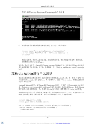 Spring快速入门教程


        图 2.7. 运行ant test -Dtestcase=UserManager命令的结果




   8.   如果你想看看事务处理的执行和提交情况，在log4j.xml中添加：


        <logger name="org.springframework.transaction">
         <level value="DEBUG"/> <!-- INFO does nothing -->
        </logger>


        重新运行测试，将看到大量日志信息，如它相关的对象，事务的创建和提交等。测试完毕，
        最好删除上面的日志定义(logger)。

   祝贺你！你已经实现了一个web应用的Spring/Hibernate后端解决方案。并且你已经用AOP和声明式
   业务处理配置好了业务委派。了不起，自我鼓励一下！(This is no small feat; give yourself a pat on the
   back!)


对Struts Action进行单元测试
   现在业务委派和DAO都在起作用，我们看看MVC框架吸盘(sucker)的上部。哦！那里--不是吧！你
   应该进行C(Controller)，而不是V(View)。为了管理用户，创建一个Struts Action，继续进行测试驱
   动(Test-Driven)开发。

   Equinox是为Struts配置的。配置Struts需要在web.xml中进行一些设置，并在web/WEB-INF下定
   义一个struts-config.xml文件。由于Struts开发人员比较多，这里先使用Struts。第4章用Spring
   进行处理。如果你想跳过这一节，直接学习Spring MVC方法，请参考第4章：Spring MVC框架。

   在test/org/appfuse/web目录下新建一个文件UserActionTest.java，开发你的第一个
   Struts Aciton单元测试。这个类继承了MockStrutsTestCase，文件内容如下：


   package org.appfuse.web;
   // use your IDE to handle imports

   public class UserActionTest extends MockStrutsTestCase {
    public UserActionTest(String testName) {
      super(testName);
    }


                                                50


        XML to PDF by RenderX XEP XSL-FO Formatter, visit us at http://www.renderx.com/
 