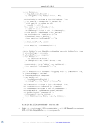 Spring快速入门教程


      throws Exception {
        if (log.isDebugEnabled()) {
          log.debug("entering 'edit' method...");
        }
        DynaActionForm userForm = (DynaActionForm) form;
        String userId = request.getParameter("id");
        // null userId indicates an add
        if (userId != null) {
          User user = mgr.getUser(userId);
          if (user == null) {
          ActionMessages errors = new ActionMessages();
          errors.add(ActionMessages.GLOBAL_MESSAGE,
          new ActionMessage("user.missing"));
          saveErrors(request, errors);
          return mapping.findForward("list");
        }
        userForm.set("user", user);
        }
        return mapping.findForward("edit");
      }

      public ActionForward list(ActionMapping mapping, ActionForm form,
      HttpServletRequest request,
      HttpServletResponse response)
      throws Exception {
        if (log.isDebugEnabled()) {
          log.debug("entering 'list' method...");
        }
        request.setAttribute("users", mgr.getUsers());
        return mapping.findForward("list");
      }

      public ActionForward save(ActionMapping mapping, ActionForm form,
      HttpServletRequest request,
      HttpServletResponse response)
      throws Exception {
        if (log.isDebugEnabled()) {
          log.debug("entering 'save' method...");
        }
        DynaActionForm userForm = (DynaActionForm) form;
        mgr.saveUser((User)userForm.get("user"));
        ActionMessages messages = new ActionMessages();
        messages.add(ActionMessages.GLOBAL_MESSAGE,
        new ActionMessage("user.saved"));
        saveMessages(request, messages);
        return list(mapping, form, request, response);
      }
     }


     现在你已经修改了这个类的CRUD操作，继续以下步骤：

8.   修改struts-config.xml，使用ContextLoaderPlugin来配置Spring的UserManager
     设置。把下面内容添加到你的struts-config.xml中。


                                             54


     XML to PDF by RenderX XEP XSL-FO Formatter, visit us at http://www.renderx.com/
 