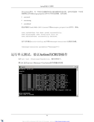 Spring快速入门教程


     在UserAction类中，有一些对在完成操作时显示成功或错误信息引用。这些引用是指一个应用
     资源绑定文件(或messages.properties文件中)中各信息的键。这里是指：

     •     user.saved

     •     user.missing

     •     user.deleted

     把这些键存入web/WEB-INF/classes下的messages.properties文件中。例如：


     user.saved=User has been saved successfully.
     user.missing=No user found with this id.
     user.deleted=User successfully deleted.


     这个文件通过struts-config.xml中的<message-resources>元素进行加载。


     <message-resources parameter="messages"/>




运行单元测试，验证Action的CRUD操作
  运行 ant test -Dtestcase=UserAction。 输出结果如下：

  图 2.8. 运行ant test -Dtestcase=UserAction命令的输出结果




                                                 56


         XML to PDF by RenderX XEP XSL-FO Formatter, visit us at http://www.renderx.com/
 