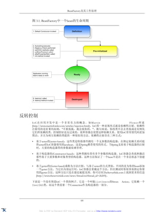 BeanFactory及其工作原理


  图 3.1. BeanFactory中一个bean的生命周期




反转控制
  IoC在应用开发中是一个非常有力的概念。如Martin                                          Flower所述
  [http://www.martinfowler.com/articles/injection.html]，IoC的一种表现形式就是依赖性注射。依赖性
  注射用的是好莱坞原则，"不要找我，我会找你的。"。换句来说，你的类不会去查找或是实例化
  它们所依赖的类。控制恰好是反过来的，某种容器会设置这种依赖关系。使用IoC常常使代码更加
  简洁，并且为相互依赖的类提供一种很好的方法。依赖性注射存在三种方式：

  •   基于setter的(setter-based)：这些类是特指那些拥有一个无参数的构造器，在绑定依赖关系时提
      供setter给IoC容器使用的javabean。这是Spring推荐使用的形式。当Spring支持基于构造器的注射
      时，大量的构造器带的参数就很难管理。

  •   基于构造器的(Constructor-based)：这种类拥有带有多个参数的构造器。IoC容器会查找和激活
      那些基于大量参数和对象类型的构造器。这种方法保证了一个bean不是在一个非法状态下创建
      的。

  •   基于getter的(Getter-based)或称为方法注射：与基于setter的方式类似，不同的是为你的bean添加
      一个getter方法。当它在内部运行时，IoC容器会重载这个方法，但在测试时你很容易指定你要
      用的getter方法。这种方法只是在最近被提及到。你可以从TheServerSide.com上找到更多的信息
      [http://www.theserverside.com/news/thread.tss?thread_id=26205]。

  下面是一个没有预设IoC一个类的例子。它是一个叫做listUsers的Struts                                              Action，它依赖一个
  UserDAO类，而这个类需要一个Connection作为构造器的一部分。




                                               64


       XML to PDF by RenderX XEP XSL-FO Formatter, visit us at http://www.renderx.com/
 
