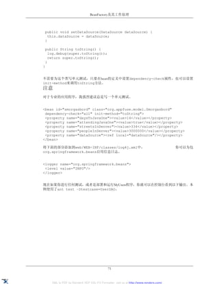 BeanFactory及其工作原理



 public void setDataSource(DataSource dataSource) {
   this.dataSource = dataSource;
 }

 public String toString() {
   log.debug(super.toString());
   return super.toString();
 }
}


不需要为这个类写单元测试，只要在bean的定义中设置dependency-check属性，也可以设置
init-method来调用toString方法。
注意
对于专业的应用程序，我强烈建议总是写一个单元测试。


<bean id="smorgasbord" class="org.appfuse.model.Smorgasbord"
 dependency-check="all" init-method="toString">
 <property name="daysToJavaOne"><value>14</value></property>
 <property name="attendingJavaOne"><value>true</value></property>
 <property name="streetsInDenver"><value>334</value></property>
 <property name="peopleInDenver"><value>3000000</value></property>
 <property name="dataSource"><ref local="dataSource"/></property>
</bean>

将下面的部分添加到web/WEB-INF/classes/log4j.xml中，                                              你可以为包
org.springframework.beans启用信息日志。


<logger name="org.springframework.beans">
 <level value="INFO"/>
</logger>


现在如果你进行任何测试，或者是部署和运行MyUsers程序，你就可以在控制台看到以下输出。本
例使用了ant test –Dtestcase=UserDAO。




                                            71


    XML to PDF by RenderX XEP XSL-FO Formatter, visit us at http://www.renderx.com/
 