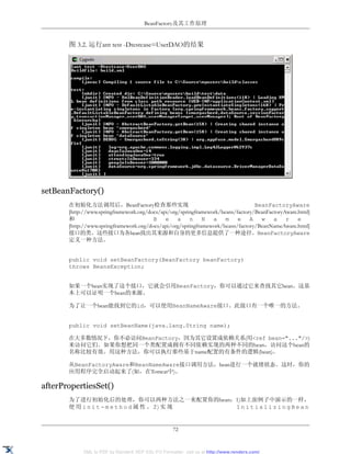 BeanFactory及其工作原理


       图 3.2. 运行ant test -Dtestcase=UserDAO的结果




setBeanFactory()
       在初始化方法调用后，BeanFactory检查那些实现                                                BeanFactoryAware
       [http://www.springframework.org/docs/api/org/springframework/beans/factory/BeanFactoryAware.html]
       和                                 B e a n N a m e A w a r e
       [http://www.springframework.org/docs/api/org/springframework/beans/factory/BeanNameAware.html]
       接口的类。这些接口为各bean找出其来源和自身的更多信息提供了一种途径。BeanFactoryAware
       定义一种方法。


       public void setBeanFactory(BeanFactory beanFactory)
       throws BeansException;


       如果一个bean实现了这个接口，它就会引用BeanFactory，你可以通过它来查找其它bean。这基
       本上可以证明一个bean的来源。

       为了让一个bean能找到它的id，可以使用BeanNameAware接口。此接口有一个唯一的方法。


       public void setBeanName(java.lang.String name);

       在大多数情况下，你不必访问BeanFactory，因为其它设置成依赖关系(用<ref bean="..."/>)
       来访问它们。如果你想把同一个类配置成拥有不同依赖实现的两种不同的bean，访问这个bean的
       名称比较有效。用这种方法，你可以执行那些基于name配置的有条件的逻辑(bean)。

       从BeanFactoryAware和BeanNameAware接口调用方法，bean进行一个就绪状态。这时，你的
       应用程序完全启动起来了(如，在Tomcat中)。

afterPropertiesSet()
       为了进行初始化后的处理，你可以两种方法之一来配置你的bean：1)如上面例子中演示的一样，
       使用init-method属性。2)实现           InitializingBean


                                                    72


            XML to PDF by RenderX XEP XSL-FO Formatter, visit us at http://www.renderx.com/
 