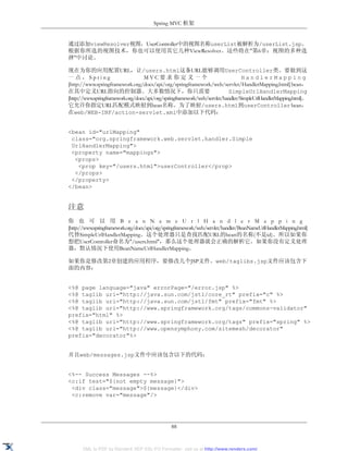 Spring MVC 框架


通过添加viewResolver视图，UserController中的视图名称userList被解析为/userList.jsp。
根据你所选的视图技术，你也可以使用其它几种ViewResolver。这些将在"第6章：视图的多种选
择"中讨论。

现在为你的应用配置URL，让/users.html这条URL能够调用UserController类。要做到这
一点，Spring                           MVC要求你定义一个                                    HandlerMapping
[http://www.springframework.org/docs/api/org/springframework/web/servlet/HandlerMapping.html] bean，
在其中定义URL指向的控制器。大多数情况下，你只需要                                                  SimpleUrlHandlerMapping
[http://www.springframework.org/docs/api/org/springframework/web/servlet/handler/SimpleUrlHandlerMapping.html]。
它允许你指定URL匹配模式映射到bean名称。为了映射/users.html到userController bean，
在web/WEB-INF/action-servlet.xml中添加以下代码：


<bean id="urlMapping"
 class="org.springframework.web.servlet.handler.Simple
 UrlHandlerMapping">
 <property name="mappings">
  <props>
   <prop key="/users.html">userController</prop>
  </props>
 </property>
</bean>


注意
你 也 可 以 用 B e a n N a m e U r l H a n d l e r M a p p i n g
[http://www.springframework.org/docs/api/org/springframework/web/servlet/handler/BeanNameUrlHandlerMapping.html]
代替SimpleUrlHandlerMapping。这个处理器只是查找匹配URL的bean的名称(不是id)。所以如果你
想把UserController命名为"/users.html"，那么这个处理器就会正确的解析它。如果你没有定义处理
器，默认情况下使用BeanNameUrlHandlerMapping。

如果你是修改第2章创建的应用程序，要修改几个JSP文件。web/taglibs.jsp文件应该包含下
面的内容：


<%@ page language="java" errorPage="/error.jsp" %>
<%@ taglib uri="http://java.sun.com/jstl/core_rt" prefix="c" %>
<%@ taglib uri="http://java.sun.com/jstl/fmt" prefix="fmt" %>
<%@ taglib uri="http://www.springframework.org/tags/commons-validator"
prefix="html" %>
<%@ taglib uri="http://www.springframework.org/tags" prefix="spring" %>
<%@ taglib uri="http://www.opensymphony.com/sitemesh/decorator"
prefix="decorator"%>


并且web/messages.jsp文件中应该包含以下的代码：


<%-- Success Messages --%>
<c:if test="${not empty message}">
 <div class="message">${message}</div>
 <c:remove var="message"/>




                                                88


      XML to PDF by RenderX XEP XSL-FO Formatter, visit us at http://www.renderx.com/
 