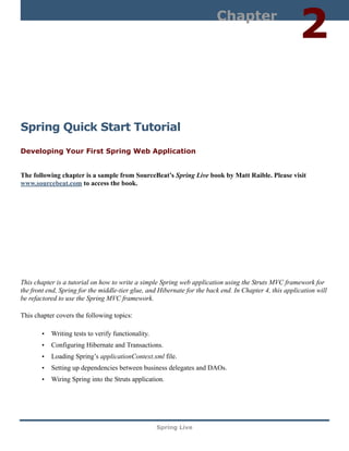 Chapter
                                                                                                        2

Spring Quick Start Tutorial
Developing Your First Spring Web Application


The following chapter is a sample from SourceBeat’s Spring Live book by Matt Raible. Please visit
www.sourcebeat.com to access the book.




This chapter is a tutorial on how to write a simple Spring web application using the Struts MVC framework for
the front end, Spring for the middle-tier glue, and Hibernate for the back end. In Chapter 4, this application will
be refactored to use the Spring MVC framework.

This chapter covers the following topics:

       • Writing tests to verify functionality.
       • Configuring Hibernate and Transactions.
       • Loading Spring’s applicationContext.xml file.
       • Setting up dependencies between business delegates and DAOs.
       • Wiring Spring into the Struts application.




                                                   Spring Live
 
