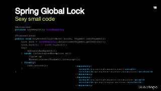 Spring Global Lock
Sexy small code
@Autowired
private LockRegistry lockRegistry;
@Transactional
public void buyBooks2(List<Book> books, Payment userPayment){
Lock lock = lockRegistry.obtain(userPayment.getUserId());
lock.lock(); // lock.tryLock();
try{
doInsertAndUpdate();
} catch (InterruptedException e1){
//give up
Thread.currentThread().interrupt();
} finally{
lock.unlock();
}
}
<dependency>
<groupId>org.springframework.boot</groupId>
<artifactId>spring-boot-starter-integration</artifactId>
</dependency>
<dependency>
<groupId>org.springframework.integration</groupId>
<artifactId>spring-integration-core</artifactId>
</dependency>
10
 