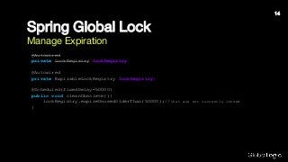 Spring Global Lock
Manage Expiration
@Autowired
private LockRegistry lockRegistry;
@Autowired
private ExpirableLockRegistry lockRegistry;
@Scheduled(fixedDelay=50000)
public void cleanObsolete(){
lockRegistry.expireUnusedOlderThan(50000);//that are not currently locked
}
14
 