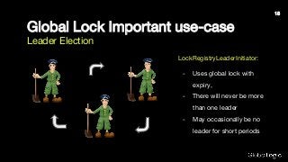 Global Lock Important use-case
Leader Election
LockRegistryLeaderInitiator:
- Uses global lock with
expiry,
- There will never be more
than one leader
- May occasionally be no
leader for short periods
15
 