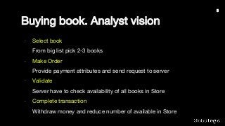Buying book. Analyst vision
- Select book
From big list pick 2-3 books
- Make Order
Provide payment attributes and send request to server
- Validate
Server have to check availability of all books in Store
- Complete transaction
Withdraw money and reduce number of available in Store
3
 
