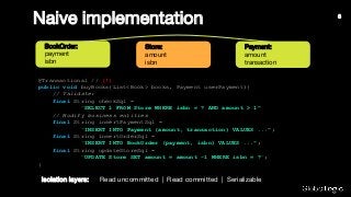 BookOrder:
payment
isbn
Naive implementation
Store:
amount
isbn
Payment:
amount
transaction
@Transactional // (!)
public void buyBooks(List<Book> books, Payment userPayment){
// Validate:
final String checkSql =
"SELECT 1 FROM Store WHERE isbn = ? AND amount > 1";
// Modify business entities
final String insertPaymentSql =
"INSERT INTO Payment (amount, transaction) VALUES ...";
final String insertOrderSql =
"INSERT INTO BookOrder (payment, isbn) VALUES ...";
final String updateStoreSql =
"UPDATE Store SET amount = amount -1 WHERE isbn = ?";
}
Read uncommitted | Read committed | SerializableIsolation layers:
6
 