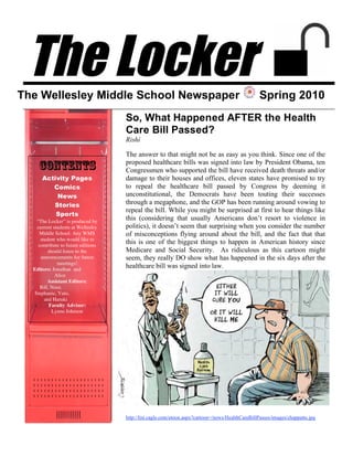 The Locker
The Wellesley Middle School Newspaper                                                             Spring 2010
                                    So, What Happened AFTER the Health
                                    Care Bill Passed?
                                    Rishi

                                    The answer to that might not be as easy as you think. Since one of the
                                    proposed healthcare bills was signed into law by President Obama, ten
    Contents                        Congressmen who supported the bill have received death threats and/or
      Activity Pages                damage to their houses and offices, eleven states have promised to try
         Comics                     to repeal the healthcare bill passed by Congress by deeming it
          News                      unconstitutional, the Democrats have been touting their successes
         Stories                    through a megaphone, and the GOP has been running around vowing to
                                    repeal the bill. While you might be surprised at first to hear things like
          Sports
   “The Locker” is produced by
                                    this (considering that usually Americans don’t resort to violence in
   current students at Wellesley    politics), it doesn’t seem that surprising when you consider the number
    Middle School. Any WMS          of misconceptions flying around about the bill, and the fact that that
     student who would like to
    contribute to future editions
                                    this is one of the biggest things to happen in American history since
         should listen to the       Medicare and Social Security. As ridiculous as this cartoon might
     announcements for future       seem, they really DO show what has happened in the six days after the
             meetings!
  Editors: Jonathan and
                                    healthcare bill was signed into law.
            Alice
         Assistant Editors:
     Bill, Noor,
  Stephanie, Yuto,
       and Haruki
          Faculty Advisor:
           Lynne Johnson




                                    http://list.cagle.com/etoon.aspx?cartoon=/news/HealthCareBillPasses/images/chappatte.jpg
 