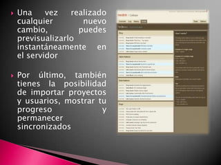 Una vez realizado cualquier nuevo cambio, puedes previsualizarlo instantáneamente en el servidorPor último, también tienes la posibilidad de importar proyectos y usuarios, mostrar tu progreso y permanecer sincronizados