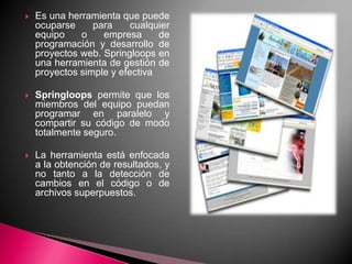 Es una herramienta que puede ocuparse para cualquier equipo o empresa de programación y desarrollo de proyectos web. Springloops en una herramienta de gestión de proyectos simple y efectivaSpringloops permite que los miembros del equipo puedan programar en paralelo y compartir su código de modo totalmente seguro. La herramienta está enfocada a la obtención de resultados, y no tanto a la detección de cambios en el código o de archivos superpuestos.