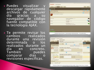 Puedes visualizar y descargar rápidamente archivos de cualquier día gracias a su navegador de código fuente compatible con la tecnología AJAX.Te permite revisar los cambios realizados durante una revisión determinada o los realizados durante un día en concreto. También puedes comparar días o revisiones específicas.