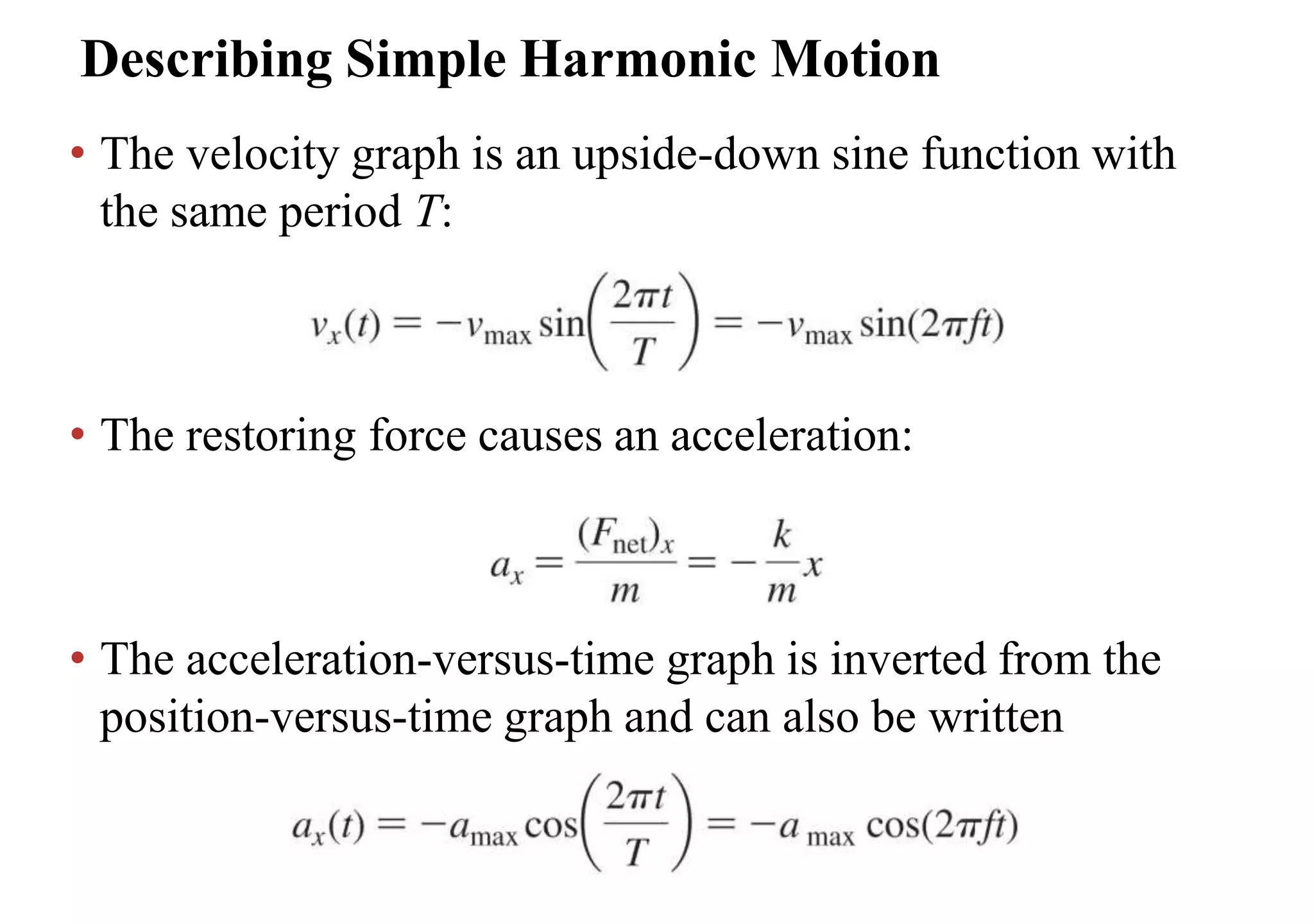 Describing Simple Harmonic Motion
• The velocity graph is an upside-down sine function with
the same period T:
• The restoring force causes an acceleration:
• The acceleration-versus-time graph is inverted from the
position-versus-time graph and can also be written
 