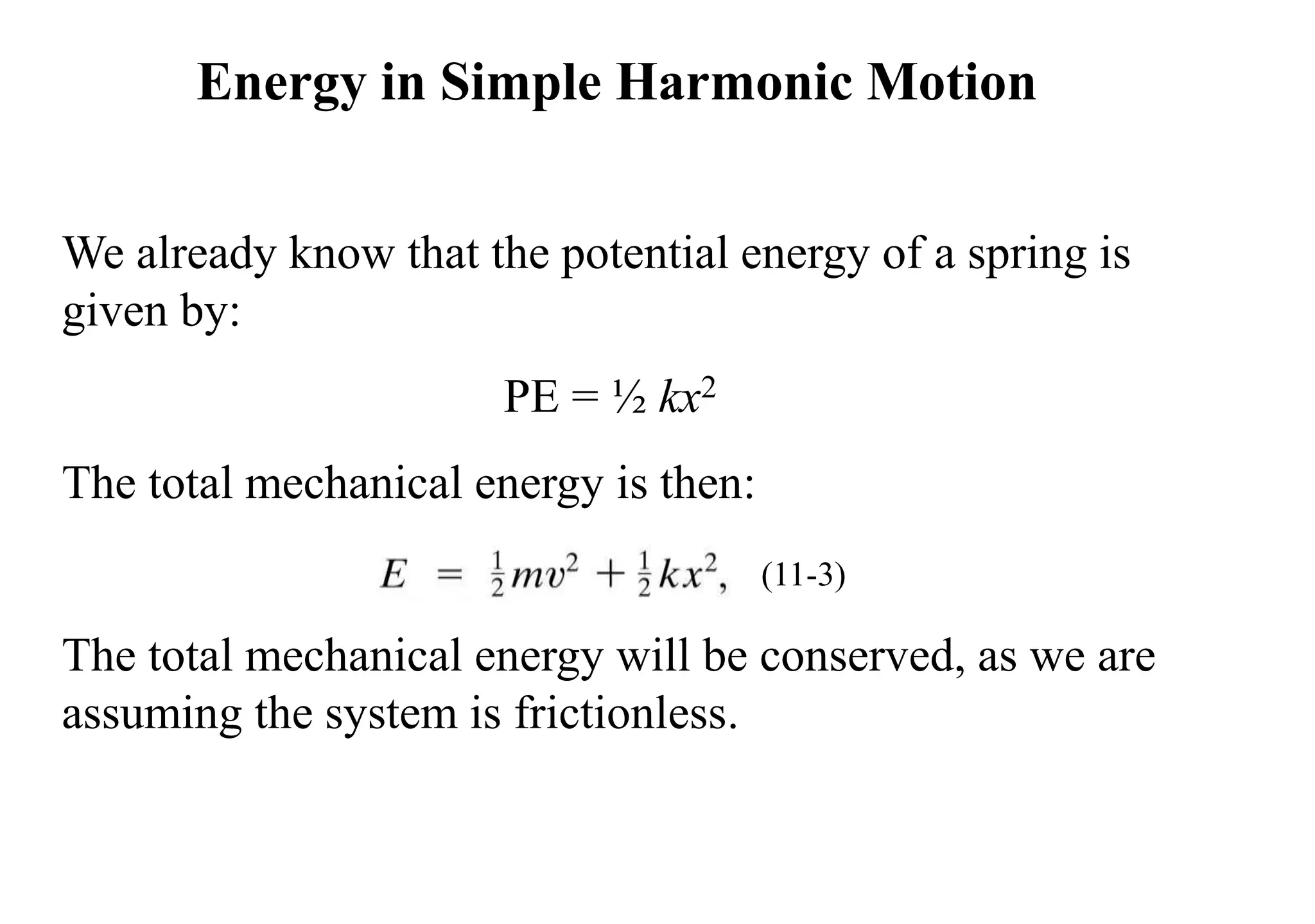 Energy in Simple Harmonic Motion
We already know that the potential energy of a spring is
given by:
PE = ½ kx2
The total mechanical energy is then:
The total mechanical energy will be conserved, as we are
assuming the system is frictionless.
(11-3)
 