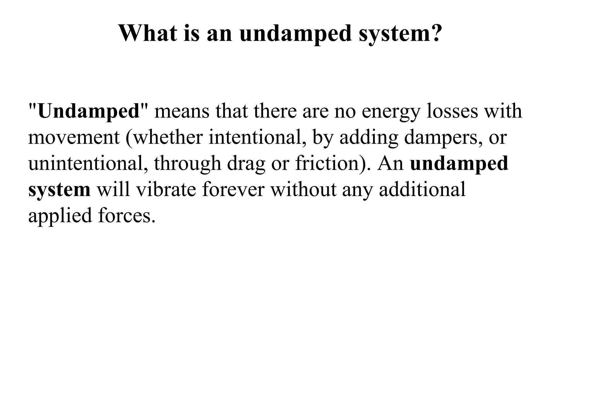 What is an undamped system?
"Undamped" means that there are no energy losses with
movement (whether intentional, by adding dampers, or
unintentional, through drag or friction). An undamped
system will vibrate forever without any additional
applied forces.
 