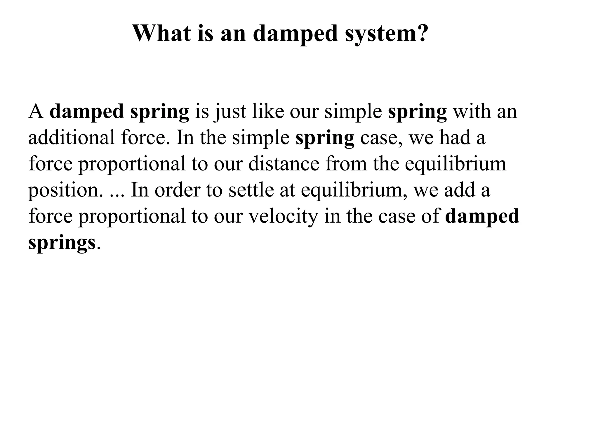 What is an damped system?
A damped spring is just like our simple spring with an
additional force. In the simple spring case, we had a
force proportional to our distance from the equilibrium
position. ... In order to settle at equilibrium, we add a
force proportional to our velocity in the case of damped
springs.
 