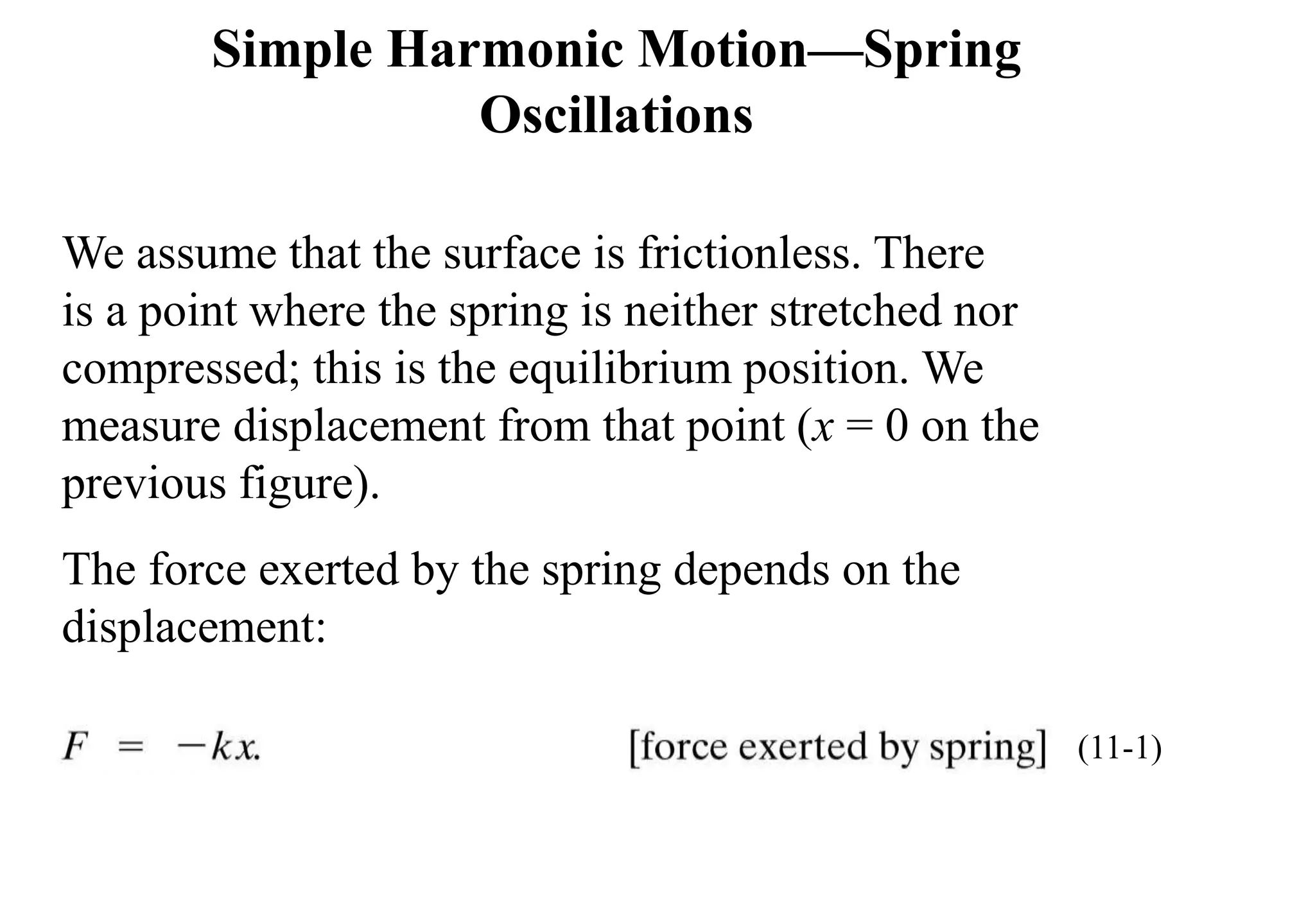 We assume that the surface is frictionless. There
is a point where the spring is neither stretched nor
compressed; this is the equilibrium position. We
measure displacement from that point (x = 0 on the
previous figure).
The force exerted by the spring depends on the
displacement:
Simple Harmonic Motion—Spring
Oscillations
(11-1)
 