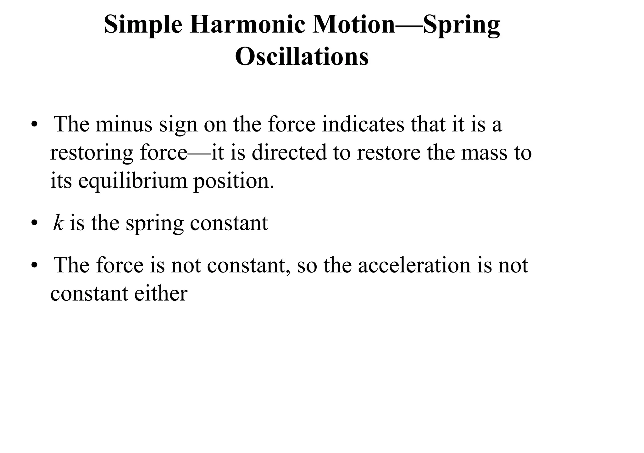 Simple Harmonic Motion—Spring
Oscillations
• The minus sign on the force indicates that it is a
restoring force—it is directed to restore the mass to
its equilibrium position.
• k is the spring constant
• The force is not constant, so the acceleration is not
constant either
 