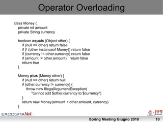 Operator Overloading
class Money {
   private int amount
   private String currency

  boolean equals (Object other) {
    if (null == other) return false
    if (! (other instanceof Money)) return false
    if (currency != other.currency) return false
    if (amount != other.amount) return false
    return true
  }

  Money plus (Money other) {
    if (null == other) return null
    if (other.currency != currency) {
        throw new IllegalArgumentException(
           "cannot add $other.currency to $currency")
    }
    return new Money(amount + other.amount, currency)
  }


                                               Spring Meeting Giugno 2010   10
 