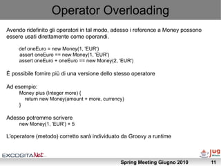 Operator Overloading
Avendo ridefinito gli operatori in tal modo, adesso i reference a Money possono
essere usati direttamente come operandi.

     def oneEuro = new Money(1, 'EUR')
     assert oneEuro == new Money(1, 'EUR')
     assert oneEuro + oneEuro == new Money(2, 'EUR')

È possibile fornire più di una versione dello stesso operatore

Ad esempio:
     Money plus (Integer more) {
       return new Money(amount + more, currency)
     }

Adesso potremmo scrivere
     new Money(1, 'EUR') + 5

L'operatore (metodo) corretto sarà individuato da Groovy a runtime



                                               Spring Meeting Giugno 2010         11
 