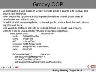 Groovy OOP
La definizione di una classe in Groovy è molto simile a quanto si fa in Java, con
alcune lievi differenze
in un singolo file .groovy è anzitutto possibile definire quante public class si
desiderano, non soltanto una,
I modificatori di accesso (private, protected, public, static e final) hanno lo stesso
significato di Java
Una variabile d'istanza al livello di visibilità default è in realtà una property.
Definire il tipo di una qualsiasi variabile d'istanza è opzionale.
       class SomeClass {                  //instance var
          public     fieldWithModifier
          String     typedField
          def       untypedField
          protected field1, field2, field3
          private   assignedField = new Date()
          static    classField

           def someMethod() {         //local var
             def localUntypedMethodVar = 1
             int localTypedMethodVar = 1
             def localVarWithoutAssignment, andAnotherOne
           }
       }
                                                      Spring Meeting Giugno 2010         13
 