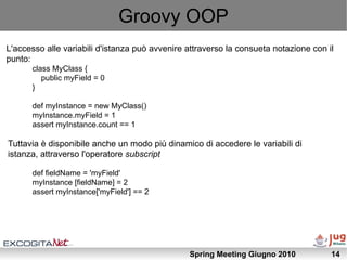 Groovy OOP
L'accesso alle variabili d'istanza può avvenire attraverso la consueta notazione con il
punto:
      class MyClass {
         public myField = 0
      }

      def myInstance = new MyClass()
      myInstance.myField = 1
      assert myInstance.count == 1

Tuttavia è disponibile anche un modo più dinamico di accedere le variabili di
istanza, attraverso l'operatore subscript

      def fieldName = 'myField'
      myInstance [fieldName] = 2
      assert myInstance['myField'] == 2




                                                Spring Meeting Giugno 2010            14
 