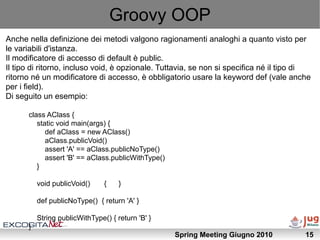 Groovy OOP
Anche nella definizione dei metodi valgono ragionamenti analoghi a quanto visto per
le variabili d'istanza.
Il modificatore di accesso di default è public.
Il tipo di ritorno, incluso void, è opzionale. Tuttavia, se non si specifica né il tipo di
ritorno né un modificatore di accesso, è obbligatorio usare la keyword def (vale anche
per i field).
Di seguito un esempio:

      class AClass {
         static void main(args) {
            def aClass = new AClass()
            aClass.publicVoid()
            assert 'A' == aClass.publicNoType()
            assert 'B' == aClass.publicWithType()
         }

          void publicVoid()     {    }

          def publicNoType() { return 'A' }

          String publicWithType() { return 'B' }
      }
                                                    Spring Meeting Giugno 2010          15
 