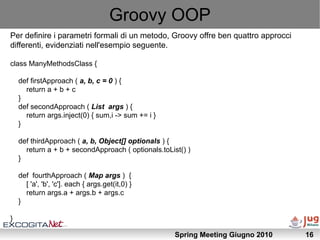 Groovy OOP
Per definire i parametri formali di un metodo, Groovy offre ben quattro approcci
differenti, evidenziati nell'esempio seguente.

class ManyMethodsClass {

    def firstApproach ( a, b, c = 0 ) {
      return a + b + c
    }
    def secondApproach ( List args ) {
      return args.inject(0) { sum,i -> sum += i }
    }

    def thirdApproach ( a, b, Object[] optionals ) {
      return a + b + secondApproach ( optionals.toList() )
    }

    def fourthApproach ( Map args ) {
      [ 'a', 'b', 'c']. each { args.get(it,0) }
      return args.a + args.b + args.c
    }

}

                                                     Spring Meeting Giugno 2010    16
 