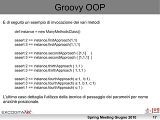 Groovy OOP
E di seguito un esempio di invocazione dei vari metodi

      def instance = new ManyMethodsClass()

      assert 2 == instance.firstApproach(1,1)
      assert 3 == instance.firstApproach(1,1,1)

      assert 2 == instance.secondApproach ( [1,1] )
      assert 3 == instance.secondApproach ( [1,1,1] )

      assert 2 == instance.thirthApproach ( 1,1 )
      assert 3 == instance.thirthApproach ( 1,1,1 )

      assert 2 == instance.fourthApproach( a:1, b:1)
      assert 3 == instance.fourthApproach( a:1, b:1, c:1)
      assert 1 == instance.fourthApproach( c:1 )

L'ultimo caso dettaglia l'utilizzo della tecnica di passaggio dei parametri per nome
anzichè posizionale.


                                                      Spring Meeting Giugno 2010       17
 