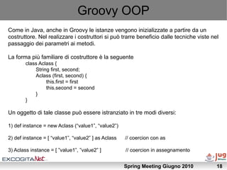 Groovy OOP
Come in Java, anche in Groovy le istanze vengono inizializzate a partire da un
costruttore. Nel realizzare i costruttori si può trarre beneficio dalle tecniche viste nel
passaggio dei parametri ai metodi.

La forma più familiare di costruttore è la seguente
        class Aclass {
            String first, second;
            Aclass (first, second) {
                 this.first = first
                 this.second = second
            }
        }

Un oggetto di tale classe può essere istranziato in tre modi diversi:

1) def instance = new Aclass (“value1”, “value2”)

2) def instance = [ “value1”, “value2” ] as Aclass   // coercion con as

3) Aclass instance = [ ”value1”, ”value2” ]          // coercion in assegnamento


                                                     Spring Meeting Giugno 2010          18
 