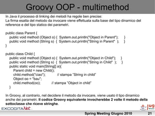 Groovy OOP - multimethod
In Java il processo di linking dei metodi ha regole ben precise:
La firma esatta del metodo da invocare viene effettuata sulla base del tipo dinamico del
reference e del tipo statico dei parametri.

public class Parent {
  public void method (Object o) { System.out.println("Object in Parent");         }
  public void method (String s) { System.out.println("String in Parent" );        }
}

public class Child {
  public void method (Object o) { System.out.println("Object in Child");     }
  public void method (String s) { System.out.println("String in Child" );     }
  public static void main(String[] a){
     Parent child = new Child();
     child.method("ciao");          // stampa ”String in child”
     Object oo = "bau";
     child.method(oo);         // stampa ”Object in child”
  }

In Groovy, al contrario, nel decidere il metodo da invocare, viene usato il tipo dinamico
anche dei parametri. Il codice Groovy equivalente invocherebbe 2 volte il metodo della
sottoclasse che riceve stringhe.

                                                   Spring Meeting Giugno 2010               21
 