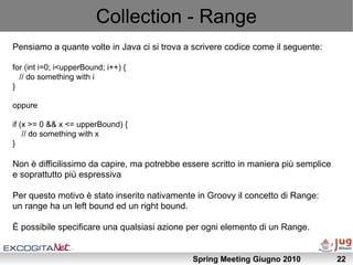 Collection - Range
Pensiamo a quante volte in Java ci si trova a scrivere codice come il seguente:

for (int i=0; i<upperBound; i++) {
  // do something with i
}

oppure

if (x >= 0 && x <= upperBound) {
    // do something with x
}

Non è difficilissimo da capire, ma potrebbe essere scritto in maniera più semplice
e soprattutto più espressiva

Per questo motivo è stato inserito nativamente in Groovy il concetto di Range:
un range ha un left bound ed un right bound.

È possibile specificare una qualsiasi azione per ogni elemento di un Range.


                                              Spring Meeting Giugno 2010             22
 