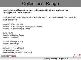 Collection - Range
In definitiva: un Range è un intervallo associato ad una strategia per
interagire con i suoi elementi

Un Range può essere istanziato tramite la notazione .. o attraverso l'uso esplicito
di un costruttore

assert (0..10).contains(0)
assert (0..10).contains(10) // true, estremi inclusi
assert (0..10).contains(12) // false

def a = 0..10
assert a instanceof Range
assert a.contains(5)

a = new IntRange (0,10)
assert a.contains (5)

def today = new Date()
def yesterday = today-1
assert (yesterday..today).size() == 2


                                                       Spring Meeting Giugno 2010     23
 