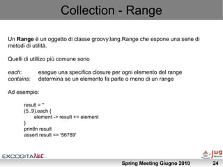 Collection - Range

Un Range è un oggetto di classe groovy.lang.Range che espone una serie di
metodi di utilità.

Quelli di utillizo più comune sono

each:       esegue una specifica closure per ogni elemento del range
contains:   determina se un elemento fa parte o meno di un range

Ad esempio:

      result = ''
      (5..9).each {
           element -> result += element
      }
      println result
      assert result == '56789'




                                            Spring Meeting Giugno 2010      24
 