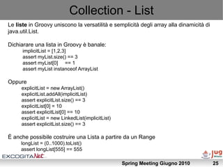 Collection - List
Le liste in Groovy uniscono la versatilità e semplicità degli array alla dinamicità di
java.util.List.

Dichiarare una lista in Groovy è banale:
      implicitList = [1,2,3]
      assert myList.size() == 3
      assert myList[0] == 1
      assert myList instanceof ArrayList

Oppure
     explicitList = new ArrayList()
     explicitList.addAll(implicitList)
     assert explicitList.size() == 3
     explicitList[0] = 10
     assert explicitList[0] == 10
     explicitList = new LinkedList(implicitList)
     assert explicitList.size() == 3

È anche possibile costruire una Lista a partire da un Range
     longList = (0..1000).toList()
     assert longList[555] == 555

                                                   Spring Meeting Giugno 2010            25
 
