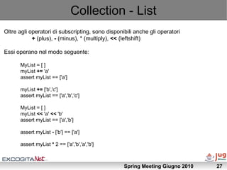 Collection - List
Oltre agli operatori di subscripting, sono disponibili anche gli operatori
            + (plus), - (minus), * (multiply), << (leftshift)

Essi operano nel modo seguente:

      MyList = [ ]
      myList += 'a'
      assert myList == ['a']

      myList += ['b','c']
      assert myList == ['a','b','c']

      MyList = [ ]
      myList << 'a' << 'b'
      assert myList == ['a','b']

      assert myList - ['b'] == ['a']

      assert myList * 2 == ['a','b','a','b']



                                                  Spring Meeting Giugno 2010   27
 