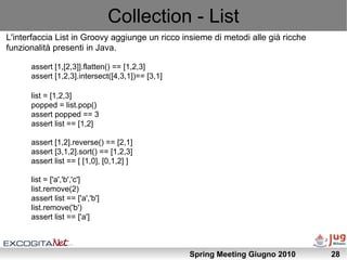 Collection - List
L'interfaccia List in Groovy aggiunge un ricco insieme di metodi alle già ricche
funzionalità presenti in Java.

      assert [1,[2,3]].flatten() == [1,2,3]
      assert [1,2,3].intersect([4,3,1])== [3,1]

      list = [1,2,3]
      popped = list.pop()
      assert popped == 3
      assert list == [1,2]

      assert [1,2].reverse() == [2,1]
      assert [3,1,2].sort() == [1,2,3]
      assert list == [ [1,0], [0,1,2] ]

      list = ['a','b','c']
      list.remove(2)
      assert list == ['a','b']
      list.remove('b')
      assert list == ['a']



                                                  Spring Meeting Giugno 2010       28
 
