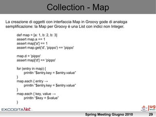 Collection - Map
La creazione di oggetti con interfaccia Map in Groovy gode di analoga
semplificazione: la Map per Groovy è una List con indici non Integer.

      def map = [a: 1, b: 2, b: 3]
      assert map.a == 1
      assert map['a'] == 1
      assert map.get('d', 'pippo') == 'pippo'

      map.d = 'pippo'
      assert map['d'] == 'pippo'

      for (entry in map) {
           println “$entry.key = $entry.value”
      }
      map.each { entry →
           println “$entry.key = $entry.value”
      }
      map.each { key, value →
           println “$key = $value”
      }


                                                 Spring Meeting Giugno 2010   29
 